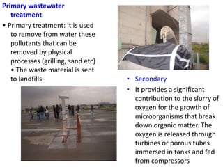 Primary wastewater
treatment
• Primary treatment: it is used
to remove from water these
pollutants that can be
removed by physical
processes (grilling, sand etc)
• The waste material is sent
to landfills • Secondary
• It provides a significant
contribution to the slurry of
oxygen for the growth of
microorganisms that break
down organic matter. The
oxygen is released through
turbines or porous tubes
immersed in tanks and fed
from compressors
 
