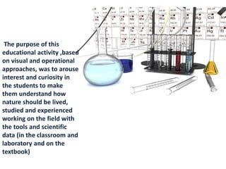 The purpose of this
educational activity ,based
on visual and operational
approaches, was to arouse
interest and curiosity in
the students to make
them understand how
nature should be lived,
studied and experienced
working on the field with
the tools and scientific
data (in the classroom and
laboratory and on the
textbook)
 