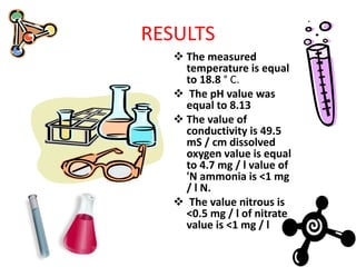 RESULTS
 The measured
temperature is equal
to 18.8 ° C.
 The pH value was
equal to 8.13
 The value of
conductivity is 49.5
mS / cm dissolved
oxygen value is equal
to 4.7 mg / l value of
'N ammonia is <1 mg
/ l N.
 The value nitrous is
<0.5 mg / l of nitrate
value is <1 mg / l
 