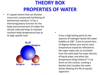 THEORY BOX
PROPERTIES OF WATER
• It 'a good solvent that can dissolve
many ionic compounds facilitating all
biochemical reactions. It has a
thermoregulatory function for the
body and environment (it makes the
climate mild and helps to maintain
constant body temperature) due to
its high specific heat
•
It has a high boiling point (in the
absence of hydrogen bonds the water
bubbles at 100 ° C but to several tens
of degrees below zero and at room
temperature would be reflected to
the vapor state) acts as insulation
from the solid state has lower density
of liquid water, and when the
temperature drops below 0 ° C ice
forms on the surface, creating a
blanket that insulates the water
below allowing the life of aquatic
organisms
 