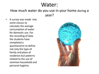 Water:
How much water do you use in your home during a
year?
• A survey was made into
some classes to
calculate the average
consumption of water
for domestic use. For
the recording of data
the students have
completed a
questionairre to define
not only the type of
family and place of
residence but patterns
related to the use of
common household and
personal hygiene.
 