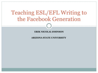 ERIK NICOLAI JOHNSON ARIZONA STATE UNIVERSITY  Teaching ESL/EFL Writing to the Facebook Generation 