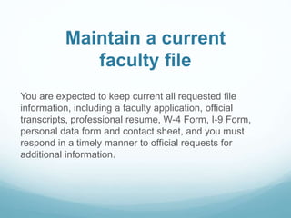Maintain a current
faculty file
You are expected to keep current all requested file
information, including a faculty application, official
transcripts, professional resume, W-4 Form, I-9 Form,
personal data form and contact sheet, and you must
respond in a timely manner to official requests for
additional information.
 