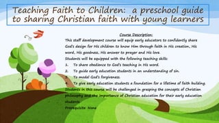 Teaching Faith to Children: a preschool guide 
to sharing Christian faith with young learners 
Course Description: 
This staff development course will equip early educators to confidently share 
God’s design for His children to know Him through faith in His creation, His 
word, His goodness, His answer to prayer and His love. 
Students will be equipped with the following teaching skills: 
1. To share obedience to God’s teaching in His word. 
2. To guide early education students in an understanding of sin. 
3. To model God’s forgiveness. 
4. To give early education students a foundation for a lifetime of faith building. 
Students in this course will be challenged in grasping the concepts of Christian 
philosophy and the importance of Christian education for their early education 
students. 
Prerequisite: None 
 