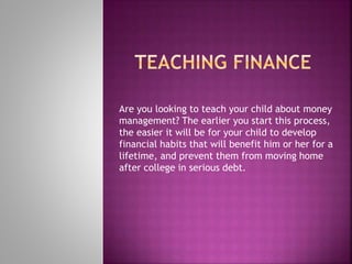 Are you looking to teach your child about money
management? The earlier you start this process,
the easier it will be for your child to develop
financial habits that will benefit him or her for a
lifetime, and prevent them from moving home
after college in serious debt.
 