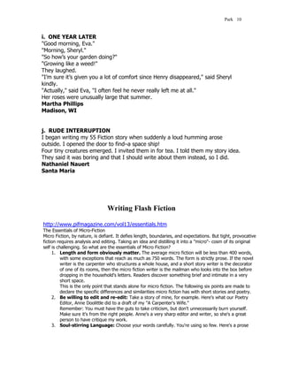 Park 10


i. ONE YEAR LATER
"Good morning, Eva."
"Morning, Sheryl."
"So how’s your garden doing?"
"Growing like a weed!"
They laughed.
"I’m sure it’s given you a lot of comfort since Henry disappeared," said Sheryl
kindly.
"Actually," said Eva, "I often feel he never really left me at all."
Her roses were unusually large that summer.
Martha Phillips
Madison, WI


j. RUDE INTERRUPTION
I began writing my 55 Fiction story when suddenly a loud humming arose
outside. I opened the door to find–a space ship!
Four tiny creatures emerged. I invited them in for tea. I told them my story idea.
They said it was boring and that I should write about them instead, so I did.
Nathaniel Nauert
Santa Maria




                                Writing Flash Fiction

http://www.pifmagazine.com/vol13/essentials.htm
The Essentials of Micro-Fiction
Micro Fiction, by nature, is defiant. It defies length, boundaries, and expectations. But tight, provocative
fiction requires analysis and editing. Taking an idea and distilling it into a "micro"- cosm of its original
self is challenging. So what are the essentials of Micro Fiction?
     1. Length and form obviously matter. The average micro fiction will be less than 400 words,
          with some exceptions that reach as much as 750 words. The form is strictly prose. If the novel
          writer is the carpenter who structures a whole house, and a short story writer is the decorator
          of one of its rooms, then the micro fiction writer is the mailman who looks into the box before
          dropping in the household's letters. Readers discover something brief and intimate in a very
          short space.
          This is the only point that stands alone for micro fiction. The following six points are made to
          declare the specific differences and similarities micro fiction has with short stories and poetry.
     2. Be willing to edit and re-edit: Take a story of mine, for example. Here's what our Poetry
          Editor, Anne Doolittle did to a draft of my "A Carpenter's Wife."
          Remember: You must have the guts to take criticism, but don't unnecessarily burn yourself.
          Make sure it's from the right people. Anne's a very sharp editor and writer, so she's a great
          person to have critique my work.
     3. Soul-stirring Language: Choose your words carefully. You're using so few. Here's a prose
 