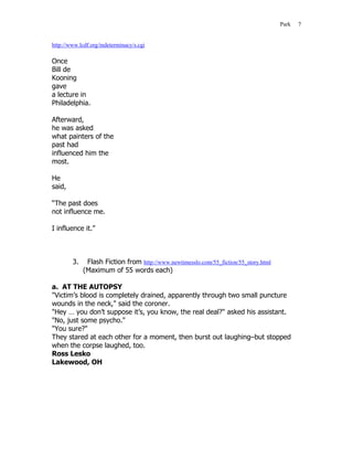 Park   7


http://www.lcdf.org/indeterminacy/s.cgi

Once
Bill de
Kooning
gave
a lecture in
Philadelphia.

Afterward,
he was asked
what painters of the
past had
influenced him the
most.

He
said,

“The past does
not influence me.

I influence it.”



        3.    Flash Fiction from http://www.newtimesslo.com/55_fiction/55_story.html
             (Maximum of 55 words each)

a. AT THE AUTOPSY
"Victim’s blood is completely drained, apparently through two small puncture
wounds in the neck," said the coroner.
"Hey … you don’t suppose it’s, you know, the real deal?" asked his assistant.
"No, just some psycho."
"You sure?"
They stared at each other for a moment, then burst out laughing–but stopped
when the corpse laughed, too.
Ross Lesko
Lakewood, OH
 