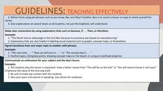 3. Refrain from using pet phrases such as you know, like, and Okay? Another idea is to record a lesson on tape to check yourself for
clarity.
4. Give explanations at several levels so all students, not just the brightest, will understand.
Make clear connections by using explanatory links such as because, if . . . Then, or therefore.
Examples
1. “The North had an advantage in the Civil War because its economy was based on manufacturing.”
2. Explanatory links are also helpful in labeling visual material such as graphs, concept maps, or illustrations.
Signal transitions from one major topic to another with phrases.
Examples
1. “The next area . . . “ “Now we will turn to . . . “ or “The second step is . . . “
2. Outline topics, listing key points, drawing concept maps on the board, or using an overhead projector.
GUIDELINES: TEACHING EFFECTIVELY
Communicate an enthusiasm for your subject and the day’s lesson.
Examples
1. Tell students why the lesson is important. Have a better reason than “This will be on the test” or “You will need to know it nect year.”
Emphasize the value of the learning itself.
2. Be sure to make eye contact with the students.
3. Vary your pace and volume in speaking. Use silence for emphasis.
 