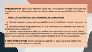 Direct Instruction– applies best to the teaching of basic skills—clearly structured knowledge and essential skills,
such as science facts, mathematics computations, reading vocabulary, and grammar rules (Rosenshine & Stevens,
1986).
Weinert (1995) described direct instruction as having the following features:
a. the teacher’s classroom management is especially effective and the rate of student interruptive behaviors is very
low;
b. the teacher maintains a strong academic focus and uses available instructional time intensively to initiate and
facilitate student’s learning activities;
c. the teacher ensures that as many students as possible achieve good learning progress by carefully choosing
appropriate tasks, clearly presenting subject-matter information and solution strategies, continuously diagnosing each
student’s learning progress and learning difficulties, and providing effective help through remedial instruction.
Constructivist approach– planning is shared and negotiated. The teacher and students together make
decisions about content, activities, and approaches.
 