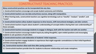 Many constructivist practices can be incorporated into any class.
1. Constructivist teachers encourage and accept student autonomy and initiative.
2. Constructivist teachers use raw data and primary sources, along with manipulative.
3. When framing tasks, constructivist teachers use cognitive terminology such as “classify”, “analyze”, “predict”, and
“create”.
4. Constructivist teachers allow student responses to drive lessons, shift instructional strategies, and alter content.
5. Constructivist teachers inquire about student’s understanding of concepts before sharing their own understanding of
those concepts.
6. Constructivist teachers encourage students to engage in dialogue, both with the teacher and with one another.
7. Constructivist teachers encourage student inquiry by asking thoughtful, open-ended questions and encouraging
students to ask questions of each other.
8. Constructivist teachers seek elaboration of students’ initial responses.
9. Constructivist teachers engage students in experiences that might engender contradictions to their initial hypothesis
and then encourage discussion.
10,. Constructivist teachers allow wait-time after posing questions.
11. Constructivist teachers provide time for students to discover relationships and create metaphors.
CONSTRUCTIVIST TEACHING PRACTICES
 