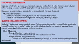 SEATWORK AND HOMEWORK
Seatwork – should follow up a lesson and give students supervised practice. It should not be the main mode of instruction.
Before you assign work, ask yourself, “Does doing this work help students learn anything that matters?”
Homework – an assignment given to a student to be completed outside the regular class period
Steps toward involvement:
1. Getting students started correctly by making sure they understand the assignment.
2. Hold them accountable for completing the work correctly, not just for filling in the page.
QUESTIONING AND RECITATION
Recitation – Teachers pose questions, students answer. The teacher’s questions develop a framework for the subject matter
involved. The pattern from the teacher’s point of view consists of initiation (teacher asks questions), response (student
answers), and reaction (praising, correcting, probing, or expanding).
Kinds of Questions:
1. Convergent Questions – only one right answer
Example: “Who ruled England in 1540?”, “Who wrote the original Peter Pan?”
2. Divergent Questions – many possible answers
Example: “In this story, which character is most like you and why?”, “In 100 years, which of the past five presidents will
be most admired?”
 