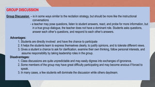 GROUP DISCUSSION
Group Discussion – is in some ways similar to the recitation strategy, but should be more like the instructional
conversations
- a teacher may pose questions, listen to student answers, react, and probe for more information, but
in a true group dialogue, the teacher does not have a dominant role. Students asks questions,
answer each other’s questions, and respond to each other’s answers.
Advantages:
1. Students are directly involved and have the chance to participate
2. It helps the students learn to express themselves clearly, to justify opinions, and to tolerate different views.
3. Gives a student a chance to ask for clarification, examine their own thinking, follow personal interests, and
assume responsibility by taking leadership roles in the group.
Disadvantages:
1. Class discussions are quite unpredictable and may easily digress into exchanges of ignorance.
2. Some members of the group may have great difficulty participating and may become anxious if forced to
speak.
3. In many cases, a few students will dominate the discussion while others daydream.
 