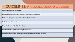 Invite shy children to participate.
Direct student comments and questions back to another student.
Make sure that you understand what a student has said.
Probe for more information
Bring the discussion back to the subject.
Give time for thought before asking for responses.
When a student finishes speaking, look around the room to judge reactions.
GUIDELINES: PRODUCTIVE GROUP DISCUSSIONS
 