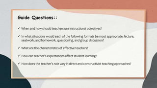 Guide Questions::
 When and how should teachers use instructional objectives?
 In what situations would each of the following formats be most appropriate: lecture,
seatwork, and homework, questioning, and group discussion?
 What are the characteristics of effective teachers?
 How can teacher’s expectations affect student learning?
 How does the teacher’s role vary in direct and constructivist teaching approaches?
 