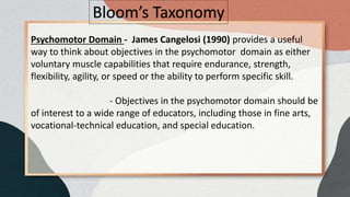 Bloom’s Taxonomy
Psychomotor Domain - James Cangelosi (1990) provides a useful
way to think about objectives in the psychomotor domain as either
voluntary muscle capabilities that require endurance, strength,
flexibility, agility, or speed or the ability to perform specific skill.
- Objectives in the psychomotor domain should be
of interest to a wide range of educators, including those in fine arts,
vocational-technical education, and special education.
 