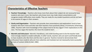 Characteristics of Effective Teachers
 Teachers’ Knowledge – Teachers who know more facts about their subject do not necessarily have
students who learn more. But teachers who know more may make clearer presentations and
recognize student difficulties more readily. They are ready for any student questions and do not have
to be evasive of vague in their answers.
 Clarity and Organization – Teachers who provide clear presentations and explanations tend to have
students who learn more and who rate their teachers more positively (Hines, Cruickshank, & Kennedy,
1985). Teachers with more knowledge of the subject tend to be less vague in their explanations to the
class. The less vague the teacher, the more the students learn.
 Warmth and Enthusiasm– Warmth, friendliness, and understanding seem to be the teacher traits
most strongly related to student attitudes. In other words, teachers who are warm and friendly tend
to have students who like them and the class in general. Teachers trained to demonstrate their
enthusiasm have students who are more attentive and involved, but not necessarily more successful
on tests of content (Gillet & Gall, 1982)
 