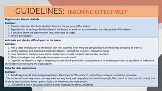 Organize your lessons carefully
Examples
1. Provide objectives that help students focus on the purpose of the lesson
2. Begin lessons by writing a brief outline on the board, or work on an outline with the class as part of the lesson.
3. If possible, break the presentation into clear steps or stages.
4. Review periodically
Anticipate and plan for difficult parts in the lesson
Examples
1. Plan a clear introduction to the lesson that tells students what they are going to learn and how they are going to learn it.
2. Do the exercises and anticipate student problems – consult the teachers’ manual for ideas.
3. Have definitions ready for new terms, and prepare several relevant examples for concepts.
4. Think of analogies that will make ideas easier to understand.
5. Organize the lesson in a logical sequence; include check-points that incorporate oral or written questions or problems to make sure
the students are following the explanations
Strive for clear explanations
Examples
1. Avoid vague words and ambiguous phrases: Steer clear of “the somes”– something, someone, sometime, somehow;
“the not verys”—not very much, not very well, not very hard, not very often; and other unspecific fillers, such as most, not all, sort of, and
so on, of course, as you know, I guess, in fact, or whatever, and more or less.
2. Use specific ( and, if possible, colorful) names instead of it, them, and thing.
GUIDELINES: TEACHING EFFECTIVELY
 