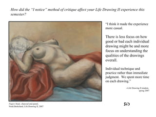How did the “I notice” method of critique affect your Life Drawing II experience this semester? “ I think it made the experience more casual.  There is less focus on how good or bad each individual drawing might be and more focus on understanding the qualities of the drawings overall.   Individual technique and practice rather than immediate judgment.  We spent more time on each drawing.” --Life Drawing II student,  spring 2007 Figure Study,  charcoal and pastel, Noah Berkeland, Life Drawing II, 2007  