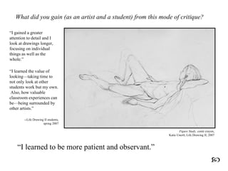 What did you gain (as an artist and a student) from this mode of critique? “ I gained a greater attention to detail and I look at drawings longer, focusing on individual things as well as the whole.” “ I learned the value of looking—taking time to not only look at other students work but my own.  Also, how valuable classroom experiences can be—being surrounded by other artists.” --Life Drawing II students, spring 2007 “ I learned to be more patient and observant .”  Figure Study,   conté  crayon, Katie Unertl, Life Drawing II, 2007 