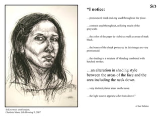 “ I notice:   … pronounced mark-making used throughout the piece. … contrast used throughout, utilizing much of the grayscale. … the color of the paper is visible as well as areas of stark black. … the bones of the cheek portrayed in this image are very pronounced.  … the shading is a mixture of blending combined with hatched strokes.  … an alteration in shading style between the areas of the face and the area including the neck down.   … very distinct planar areas on the nose.  … the light source appears to be from above.”  --Chad Behnke Self-portrait,   conté  crayon, Charlotte Mann, Life Drawing II, 2007  