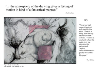 “ There is a high range of contrast scale used in this piece.  There is a heavy draw focally into the colored sections.  There is a tonal shift when the media over top intersects the background.  Organic embellishments are quickly noticed in this piece.”   --Chad Behnke Figure Study,  mixed media, Tim Bergelin,  Life Drawing II, 2007 “… the atmosphere of the drawing gives a feeling of motion in kind of a fantastical manner.” --Charlotte Mann  