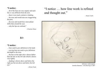 Adrienne,   conté  crayon, Jennifer Hannum,  Life Drawing II, 2007 “ I notice … how line work is refined and thought out.” --Katie Unertl “ I notice:   … all of the lines are very organic and each line is very different from the next.  … there is not much contrast or shading.  … the nose and mouth area are exaggerating the pose.  … the nose and mouth have more planar shifts than around the eyes.  … only the lips are outlined.” --Charlotte Mann  “ I notice:   … lines used to give definition to the hand.  … curving lines are used to give definition and depth to the nose.  … the hair on the right side is drawn darker than the hair on the left side which is drawn very lightly.  … shading is shown above and below the right eye but not above and below the left eye.” --Dylan Cheek 
