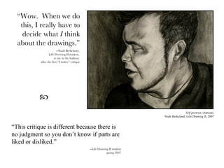 “ Wow.  When we do this, I really have to decide what  I  think about the drawings.” --Noah Berkeland,  Life Drawing II student,  to me in the hallway  after the first “I notice” critique Self-portrait,  charcoal, Noah Berkeland, Life Drawing II, 2007 “ This critique is different because there is no judgment so you don’t know if parts are liked or disliked.” --Life Drawing II student spring 2007  