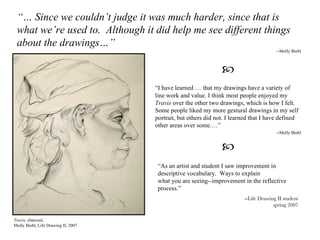 Travis,  charcoal, Molly Biebl, Life Drawing II, 2007 “ I have learned …   that my drawings have a variety of line work and value. I think most people enjoyed my  Travis  over the other two drawings, which is how I felt. Some people liked my more gestural drawings in my self portrait, but others did not. I learned that I have defined other areas over some.…” --Molly Biebl “ As an artist and student I saw improvement in descriptive vocabulary.  Ways to explain what you are seeing--improvement in the reflective process.” --Life Drawing II student spring 2007  “…  Since we couldn’t judge it was much harder, since that is what we’re used to.  Although it did help me see different things about the drawings…”   --Molly Biebl  