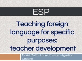 ESP
Mariel Matta- Laura Ramirez- Agustina
Ondano
Teaching foreign
language for specific
purposes:
teacher development
 