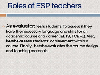 Roles of ESP teachers
 As evaluator: tests students to assess if they
have the necessary language and skills for an
academic course or a career (IELTS, TOEFL). Also,
he/she assess students’ achievement within a
course. Finally, he/she evaluates the course design
and teaching materials.
 