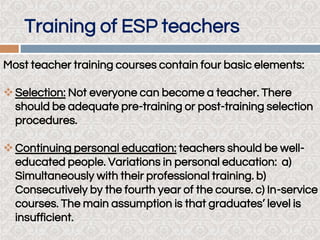 Training of ESP teachers
Most teacher training courses contain four basic elements:
Selection: Not everyone can become a teacher. There
should be adequate pre-training or post-training selection
procedures.
Continuing personal education: teachers should be well-
educated people. Variations in personal education: a)
Simultaneously with their professional training. b)
Consecutively by the fourth year of the course. c) In-service
courses. The main assumption is that graduates’ level is
insufficient.
 