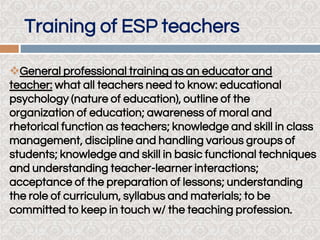 General professional training as an educator and
teacher: what all teachers need to know: educational
psychology (nature of education), outline of the
organization of education; awareness of moral and
rhetorical function as teachers; knowledge and skill in class
management, discipline and handling various groups of
students; knowledge and skill in basic functional techniques
and understanding teacher-learner interactions;
acceptance of the preparation of lessons; understanding
the role of curriculum, syllabus and materials; to be
committed to keep in touch w/ the teaching profession.
Training of ESP teachers
 