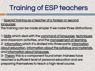 Training of ESP teachers
Special training as a teacher of a foreign or second
language:
the training can be made simpler if we make three distinctions:
1-Skills which deal with the command of language, techniques
and classroom activities, and the management of learning.
2- Information which it’s divided into three parts: information
about education, information about the syllabus and materials,
and information about language.
3- Theory this is a component found when trainees have
reached a sufficient level of personal education and are
preparing themselves to teach a high-level course.
 