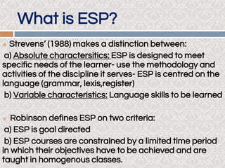 What is ESP?
 Strevens’ (1988) makes a distinction between:
a) Absolute charactersitics: ESP is designed to meet
specific needs of the learner- use the methodology and
activities of the discipline it serves- ESP is centred on the
language (grammar, lexis,register)
b) Variable characteristics: Language skills to be learned
 Robinson defines ESP on two criteria:
a) ESP is goal directed
b) ESP courses are constrained by a limited time period
in which their objectives have to be achieved and are
taught in homogenous classes.
 