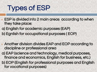 Types of ESP
 ESP is divided into 2 main areas according to when
they take place:
a) English for academic purposes (EAP)
b) Egnlish for occupational purposes ( EOP)
 Another division divides EAP and EOP according to
discipline or professional area
a) EAP (science and technology, medical purposes,
finance and economics, English for business, etc.)
b) EOP (English for professional purposes and English
for vocational purposes)
 