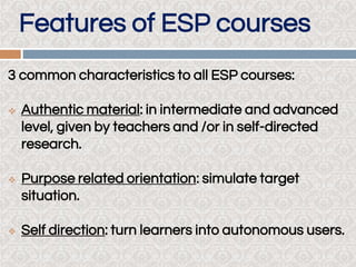 Features of ESP courses
3 common characteristics to all ESP courses:
 Authentic material: in intermediate and advanced
level, given by teachers and /or in self-directed
research.
 Purpose related orientation: simulate target
situation.
 Self direction: turn learners into autonomous users.
 
