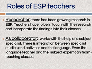 Roles of ESP teachers
 Researcher: there has been growing research in
ESP. Teachers have to be in touch with the research
and incorporate the findings into their classes..
 As collaborator: works with the help of a subject
specialist. There is integration between specialist
studies and activities and the language. Even the
language teacher and the subject expert can team-
teaching classes.
 