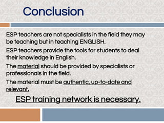 Conclusion
ESP teachers are not specialists in the field they may
be teaching but in teaching ENGLISH.
ESP teachers provide the tools for students to deal
their knowledge in English.
The material should be provided by specialists or
professionals in the field.
The material must be authentic, up-to-date and
relevant.
ESP training network is necessary.
 