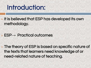 Introduction:
 It is believed that ESP has developed its own
methodology.
 ESP→ Practical outcomes
 The theory of ESP is based on specific nature of
the texts that learners need knowledge of or
need-related nature of teaching.
 