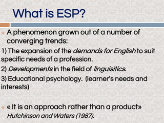 What is ESP?
 A phenomenon grown out of a number of
converging trends:
1) The expansion of the demands for English to suit
specific needs of a profession.
2) Developments in the field of linguisitics.
3) Educational psychology. (learner’s needs and
interests)
 « It is an approach rather than a product»
Hutchinson and Waters (1987).
 