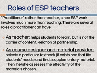 Roles of ESP teachers
“Practitioner” rather than teacher, since ESP work
involves much more than teaching. There are several
roles a practitioner can have:
 As teacher: helps students to learn, but is not the
carrier of content. Relation of partnership.
 As course designer and material provider :
selects a particular textbook (if exists one that fits
students’ needs) and finds supplementary material.
Then he/she assesses the effectivity of the
materials chosen.
 