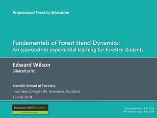 Professional Forestry Education
Fundamentals of Forest Stand Dynamics:
An approach to experiential learning for forestry students
Edward Wilson
Silviculturist
Scottish School of Forestry
Inverness College UHI, Inverness, Scotland
18 July 2014
First presented: 18 07 2014
This version: v1.1, 18 07 2014
RESEARCH
I N T E R N A T I O N A L
 