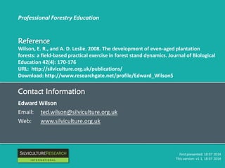 Professional Forestry Education
Reference
Wilson, E. R., and A. D. Leslie. 2008. The development of even-aged plantation
forests: a field-based practical exercise in forest stand dynamics. Journal of Biological
Education 42(4): 170-176
URL: http://silviculture.org.uk/publications/
Download: http://www.researchgate.net/profile/Edward_Wilson5
First presented: 18 07 2014
This version: v1.1, 18 07 2014
Contact Information
Edward Wilson
Email: ted.wilson@silviculture.org.uk
Web: www.silviculture.org.uk
RESEARCH
I N T E R N A T I O N A L
 
