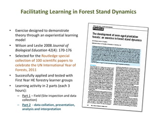 Facilitating Learning in Forest Stand Dynamics
• Exercise designed to demonstrate
theory through an experiential learning
model
• Wilson and Leslie 2008 Journal of
Biological Education 42(4): 170-176
• Selected for the Routledge special
collection of 100 scientific papers to
celebrate the UN International Year of
Forests, 2011
• Successfully applied and tested with
First Year HE forestry learner groups
• Learning activity in 2 parts (each 3
hours):
– Part 1 – Field (Site inspection and data
collection)
– Part 2 - data collation, presentation,
analysis and interpretation
 