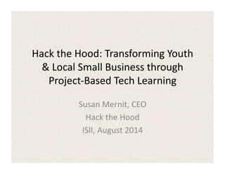Hack	
  the	
  Hood:	
  Transforming	
  Youth	
  
&	
  Local	
  Small	
  Business	
  through	
  
Project-­‐Based	
  Tech	
  Learning	
  
Susan	
  Mernit,	
  CEO	
  
Hack	
  the	
  Hood	
  
ISlI,	
  August	
  2014	
  
 