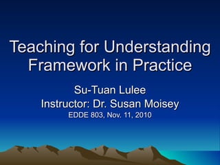 Teaching for Understanding Framework in Practice Su-Tuan Lulee Instructor: Dr. Susan Moisey EDDE 803, Nov. 11, 2010 