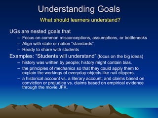 Understanding Goals   What should learners understand? UGs are nested goals that Focus on common misconceptions, assumptions, or bottlenecks Align with state or nation “standards” Ready to share with students Examples: “Students will understand”   (focus on the big ideas) history was written by people; history might contain bias. the principles of mechanics so that they could apply them to explain the workings of everyday objects like nail clippers.  a historical account vs. a literary account; and claims based on conviction or prejudice vs. claims based on empirical evidence through the movie JFK. 
