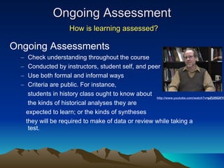 Ongoing Assessment   How is learning assessed? Ongoing Assessments Check understanding throughout the course Conducted by instructors, student self, and peer Use both formal and informal ways Criteria are public.  For instance,  students in history class ought to know about  the kinds of historical analyses they are  expected to learn; or the kinds of syntheses  they will be required to make of data or review while taking a test. http:// www.youtube.com/watch?v =pZUl5GXYiio   