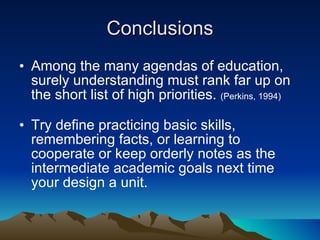 Conclusions Among the many agendas of education, surely understanding must rank far up on the short list of high priorities.  (Perkins, 1994) Try define practicing basic skills, remembering facts, or learning to cooperate or keep orderly notes as the intermediate academic goals next time your design a unit. 