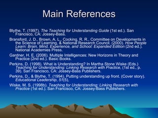 Main References Blythe, T. (1997).  The Teaching for Understanding Guide  (1st ed.). San Francisco, CA: Jossey-Bass.   Bransford, J. D., Brown, A. L., Cocking, R. R., Committee on Developments in the Science of Learning, & National Research Council. (2000).  How People Learn: Brain, Mind, Experience, and School: Expanded Edition  (2nd ed.). National Academies Press.  Gardner, H. E. (2006). Multiple Intelligences: New Horizons in Theory and Practice (2nd ed.). Basic Books.   Perkins, D. (1998). What is Understanding? In Martha Stone Wiske (Eds.)  Teaching for Understanding: Linking Research with Practice , (1st ed., p. 39). San Francisco, CA: Jossey-Bass Publishers.   Perkins, D., & Blythe, T. (1994). Putting understanding up front. (Cover story).  Educational Leadership ,  51 (5),  Wiske, M. S. (1998b).  Teaching for Understanding: Linking Research with Practice  (1st ed.). San Francisco, CA: Jossey-Bass Publishers.   